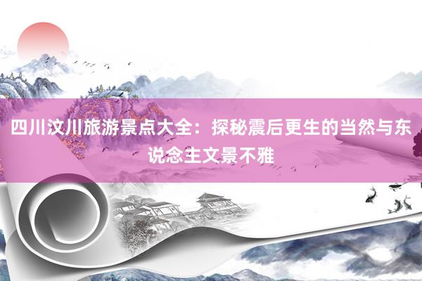 四川汶川旅游景点大全：探秘震后更生的当然与东说念主文景不雅